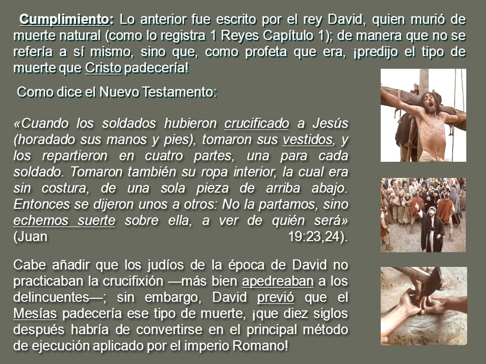 Cumplimiento: Lo anterior fue escrito por el rey David, quien murió de muerte natural (como lo registra 1 Reyes Capítulo 1); de manera que no se refería a sí mismo, sino que, como profeta que era, ¡predijo el tipo de muerte que Cristo padecería!