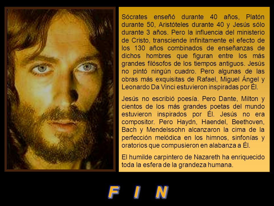 Sócrates enseñó durante 40 años, Platón durante 50, Aristóteles durante 40 y Jesús sólo durante 3 años. Pero la influencia del ministerio de Cristo, transciende infinitamente el efecto de los 130 años combinados de enseñanzas de dichos hombres que figuran entre los más grandes filósofos de los tiempos antiguos. Jesús no pintó ningún cuadro. Pero algunas de las obras más exquisitas de Rafael, Miguel Ángel y Leonardo Da Vinci estuvieron inspiradas por Él.
