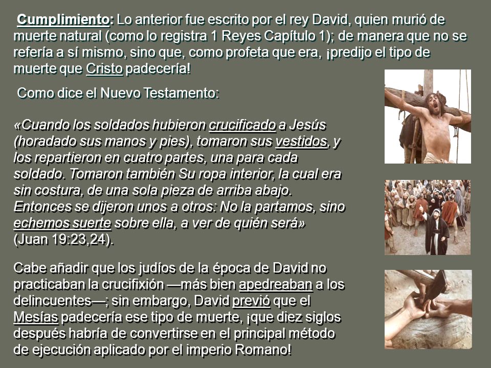 Cumplimiento: Lo anterior fue escrito por el rey David, quien murió de muerte natural (como lo registra 1 Reyes Capítulo 1); de manera que no se refería a sí mismo, sino que, como profeta que era, ¡predijo el tipo de muerte que Cristo padecería!