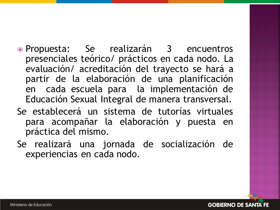 Propuesta: Se realizarán 3 encuentros presenciales teórico/ prácticos en cada nodo. La evaluación/ acreditación del trayecto se hará a partir de la elaboración de una planificación en cada escuela para la implementación de Educación Sexual Integral de manera transversal.