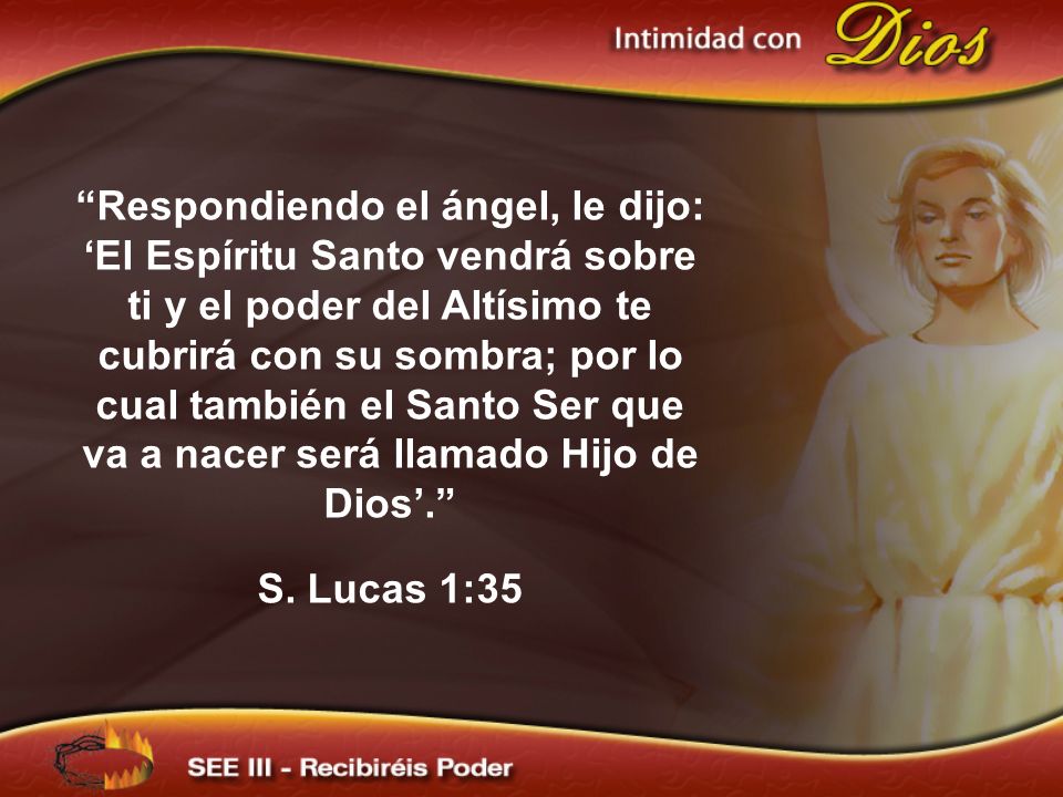 Respondiendo el ángel, le dijo: ‘El Espíritu Santo vendrá sobre ti y el poder del Altísimo te cubrirá con su sombra; por lo cual también el Santo Ser que va a nacer será llamado Hijo de Dios’.