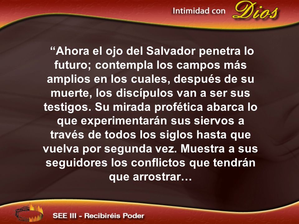 Ahora el ojo del Salvador penetra lo futuro; contempla los campos más amplios en los cuales, después de su muerte, los discípulos van a ser sus testigos. Su mirada profética abarca lo que experimentarán sus siervos a través de todos los siglos hasta que vuelva por segunda vez. Muestra a sus seguidores los conflictos que tendrán que arrostrar…