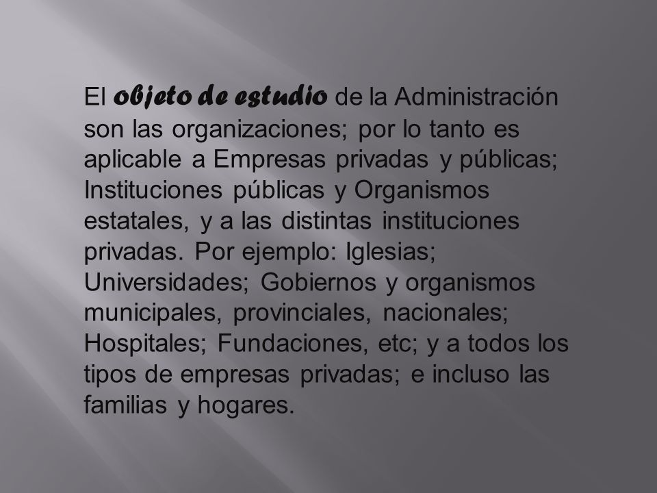 El objeto de estudio de la Administración son las organizaciones; por lo tanto es aplicable a Empresas privadas y públicas; Instituciones públicas y Organismos estatales, y a las distintas instituciones privadas.
