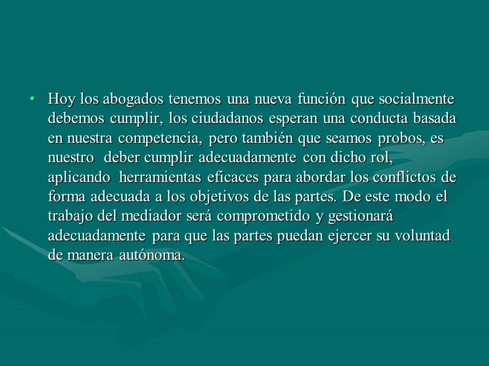 Hoy los abogados tenemos una nueva función que socialmente debemos cumplir, los ciudadanos esperan una conducta basada en nuestra competencia, pero también que seamos probos, es nuestro deber cumplir adecuadamente con dicho rol, aplicando herramientas eficaces para abordar los conflictos de forma adecuada a los objetivos de las partes.