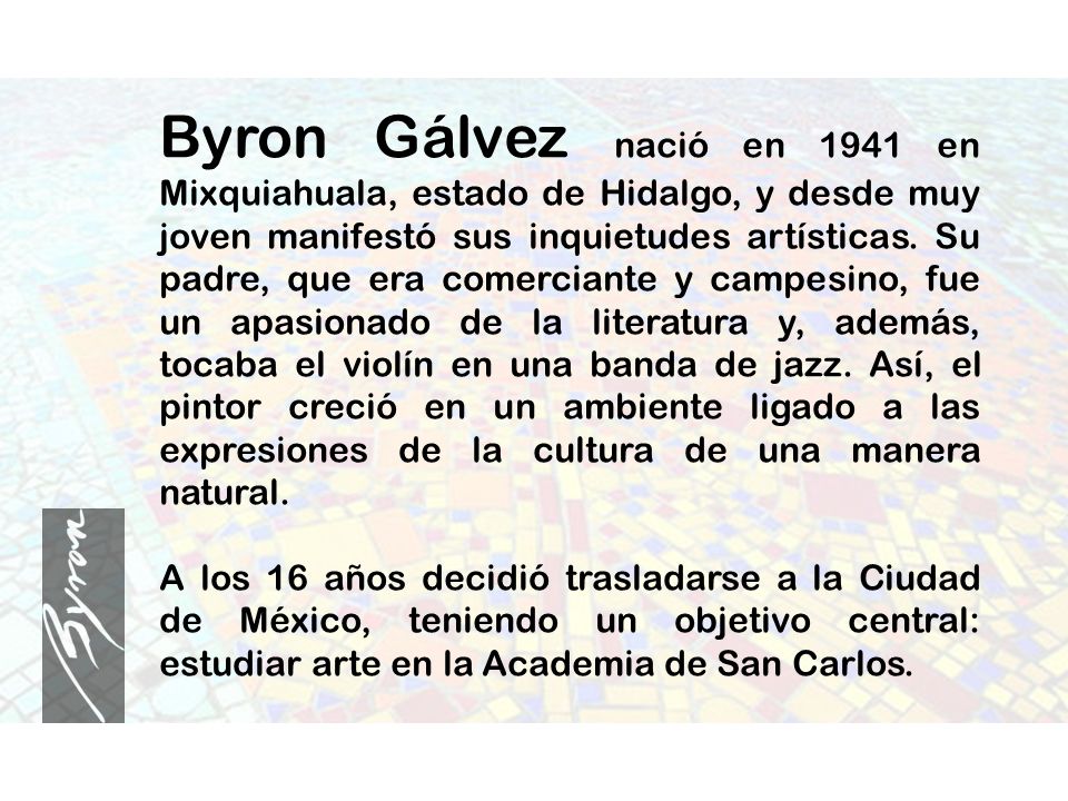 Byron Gálvez nació en 1941 en Mixquiahuala, estado de Hidalgo, y desde muy joven manifestó sus inquietudes artísticas. Su padre, que era comerciante y campesino, fue un apasionado de la literatura y, además, tocaba el violín en una banda de jazz. Así, el pintor creció en un ambiente ligado a las expresiones de la cultura de una manera natural.