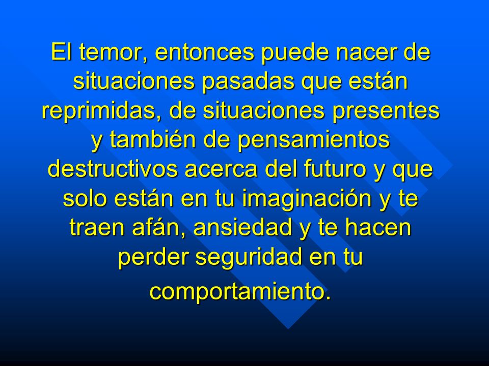 El temor, entonces puede nacer de situaciones pasadas que están reprimidas, de situaciones presentes y también de pensamientos destructivos acerca del futuro y que solo están en tu imaginación y te traen afán, ansiedad y te hacen perder seguridad en tu comportamiento.