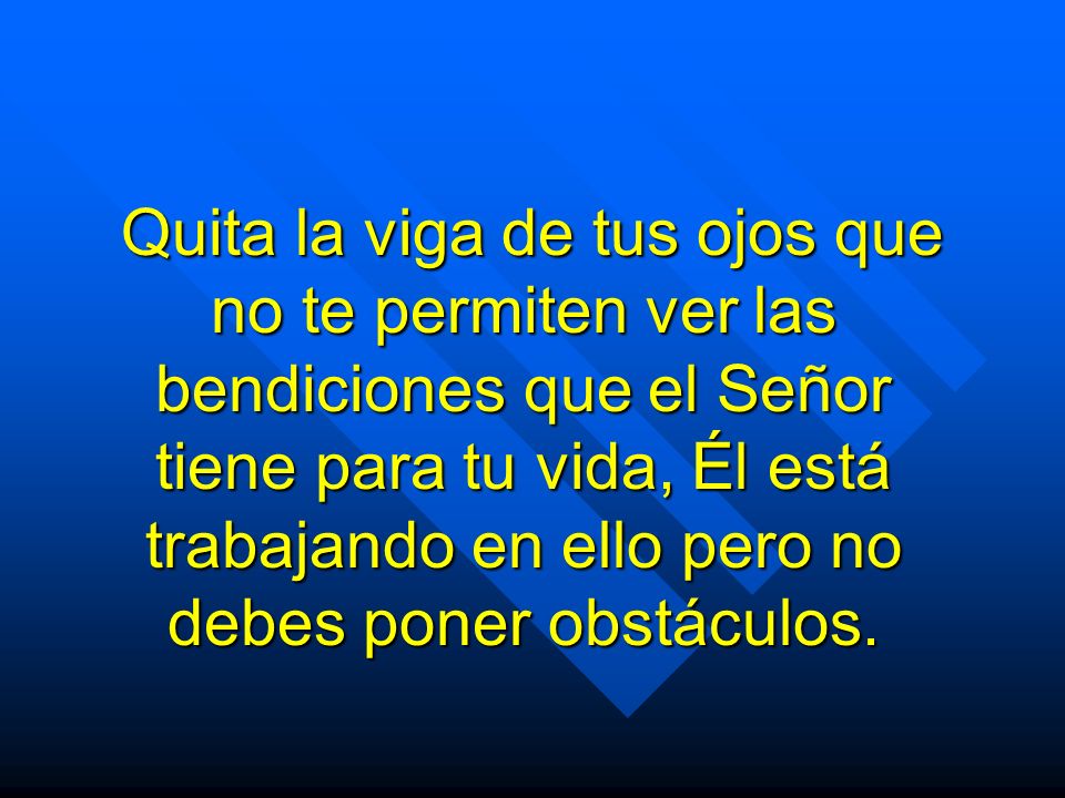 Quita la viga de tus ojos que no te permiten ver las bendiciones que el Señor tiene para tu vida, Él está trabajando en ello pero no debes poner obstáculos.