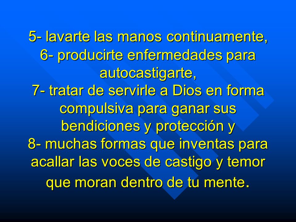 5- lavarte las manos continuamente, 6- producirte enfermedades para autocastigarte, 7- tratar de servirle a Dios en forma compulsiva para ganar sus bendiciones y protección y 8- muchas formas que inventas para acallar las voces de castigo y temor que moran dentro de tu mente.