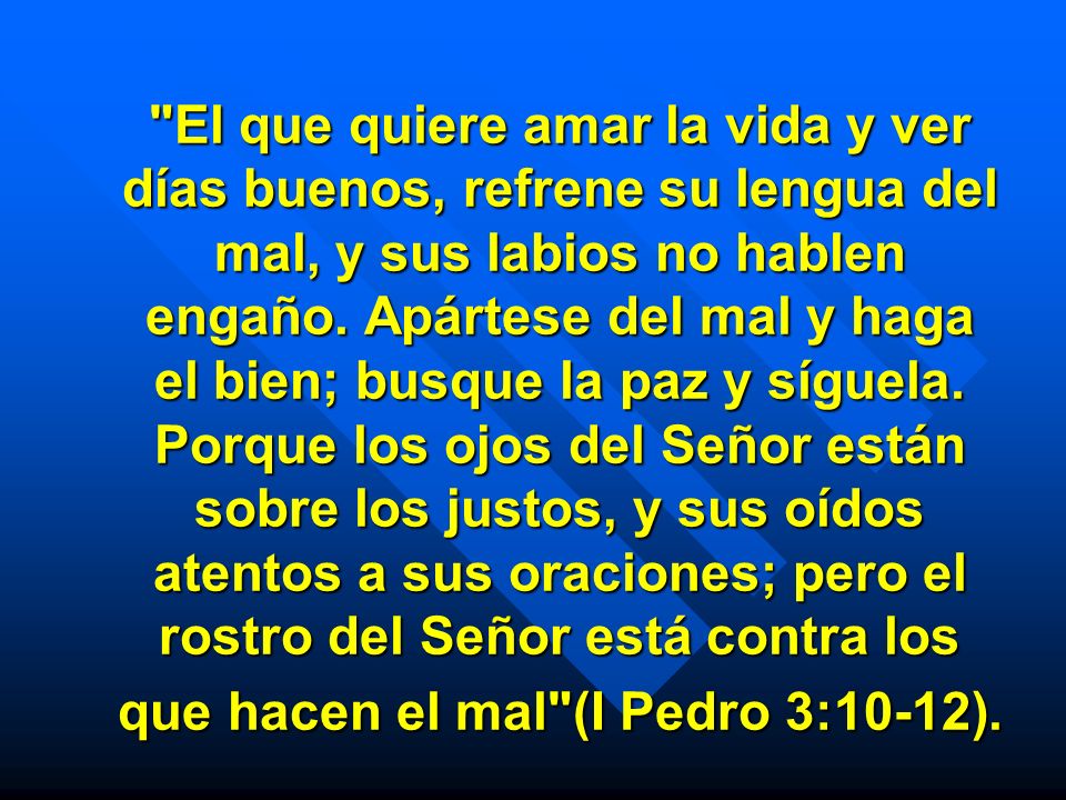 El que quiere amar la vida y ver días buenos, refrene su lengua del mal, y sus labios no hablen engaño.