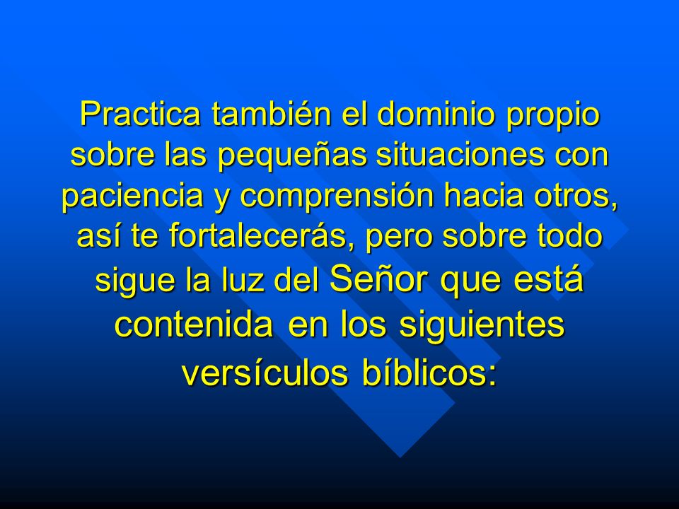 Practica también el dominio propio sobre las pequeñas situaciones con paciencia y comprensión hacia otros, así te fortalecerás, pero sobre todo sigue la luz del Señor que está contenida en los siguientes versículos bíblicos: