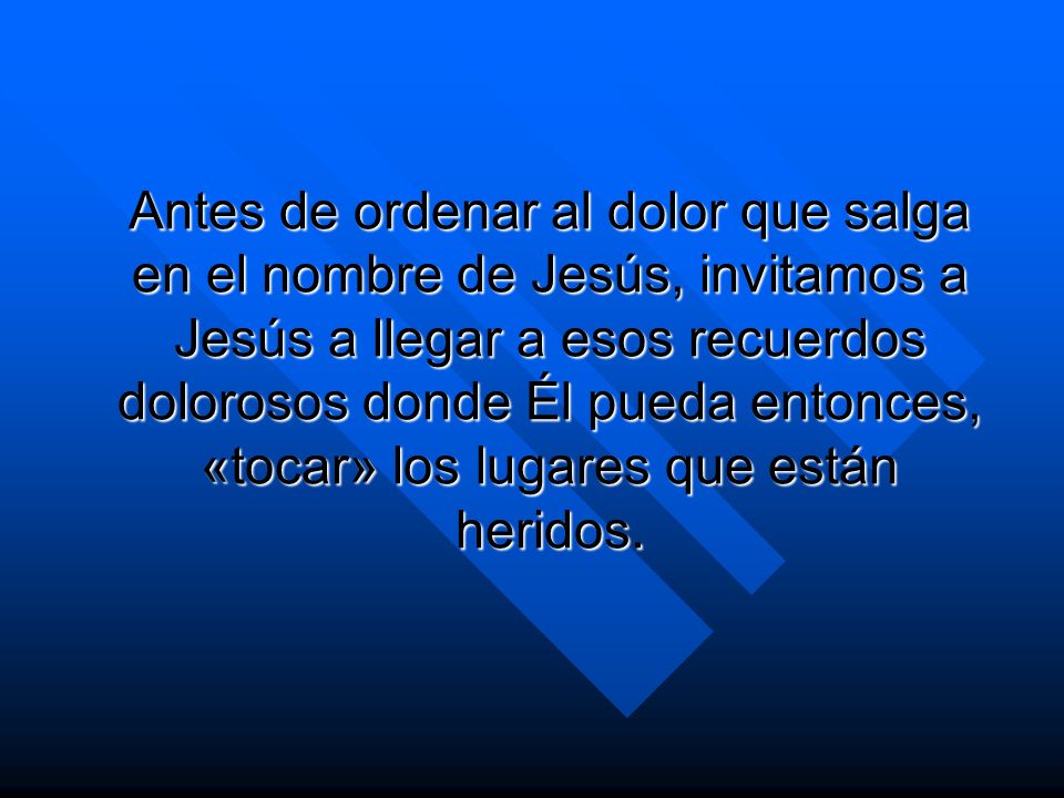 Antes de ordenar al dolor que salga en el nombre de Jesús, invitamos a Jesús a llegar a esos recuerdos dolorosos donde Él pueda entonces, «tocar» los lugares que están heridos.