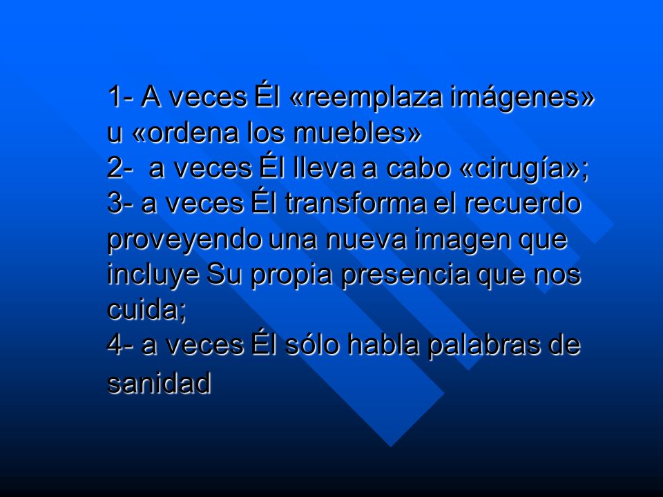 1- A veces Él «reemplaza imágenes» u «ordena los muebles» 2- a veces Él lleva a cabo «cirugía»; 3- a veces Él transforma el recuerdo proveyendo una nueva imagen que incluye Su propia presencia que nos cuida; 4- a veces Él sólo habla palabras de sanidad