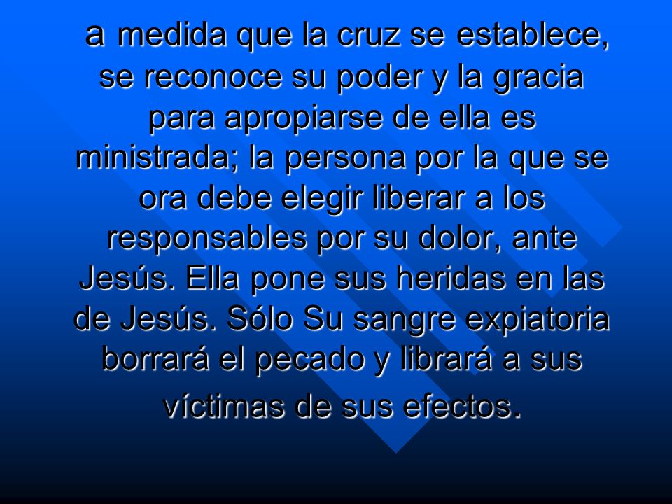 a medida que la cruz se establece, se reconoce su poder y la gracia para apropiarse de ella es ministrada; la persona por la que se ora debe elegir liberar a los responsables por su dolor, ante Jesús.