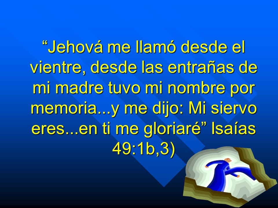 Jehová me llamó desde el vientre, desde las entrañas de mi madre tuvo mi nombre por memoria...y me dijo: Mi siervo eres...en ti me gloriaré Isaías 49:1b,3)