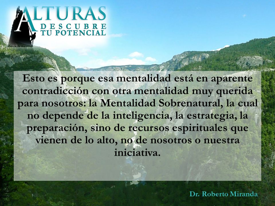 Esto es porque esa mentalidad está en aparente contradicción con otra mentalidad muy querida para nosotros: la Mentalidad Sobrenatural, la cual no depende de la inteligencia, la estrategia, la preparación, sino de recursos espirituales que vienen de lo alto, no de nosotros o nuestra iniciativa.