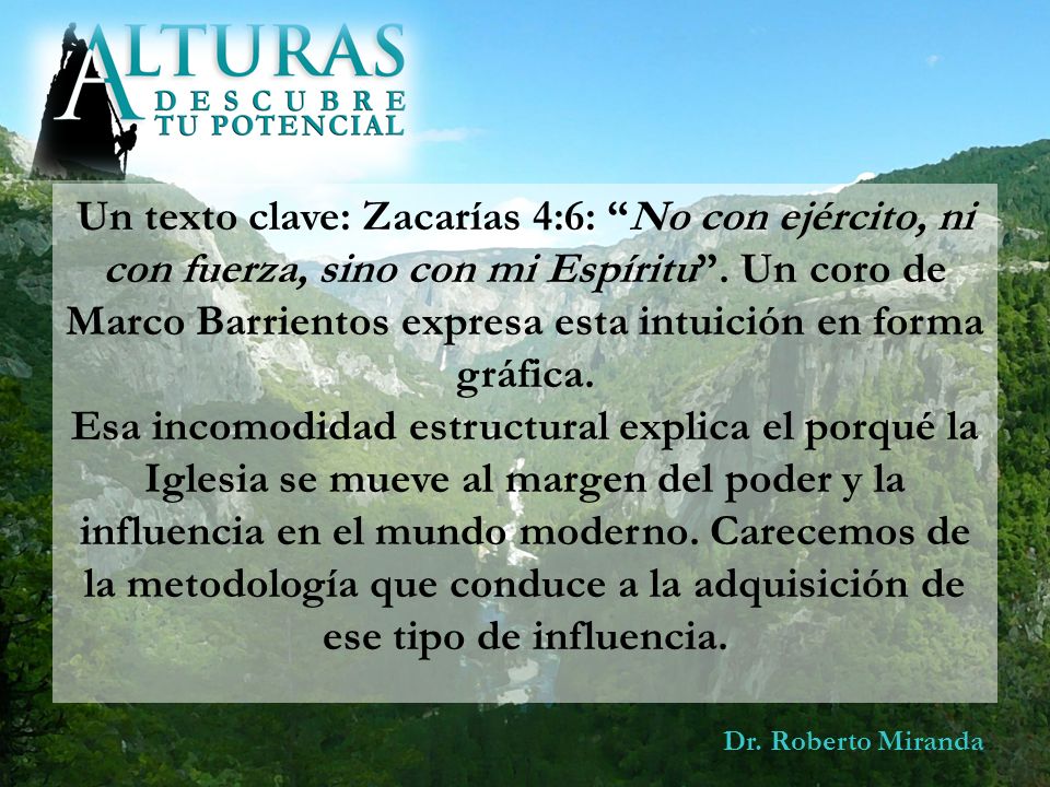 Un texto clave: Zacarías 4:6: No con ejército, ni con fuerza, sino con mi Espíritu . Un coro de Marco Barrientos expresa esta intuición en forma gráfica. Esa incomodidad estructural explica el porqué la Iglesia se mueve al margen del poder y la influencia en el mundo moderno. Carecemos de la metodología que conduce a la adquisición de ese tipo de influencia.