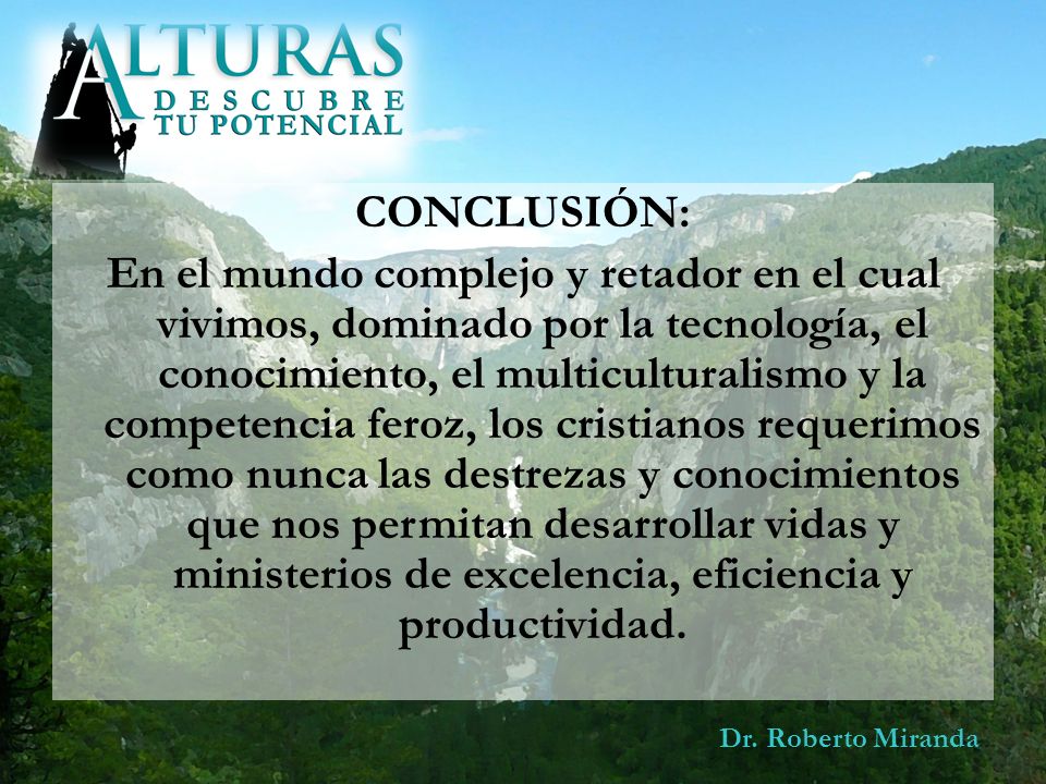 CONCLUSIÓN: En el mundo complejo y retador en el cual vivimos, dominado por la tecnología, el conocimiento, el multiculturalismo y la competencia feroz, los cristianos requerimos como nunca las destrezas y conocimientos que nos permitan desarrollar vidas y ministerios de excelencia, eficiencia y productividad.