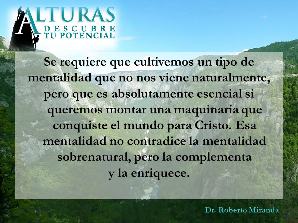 Se requiere que cultivemos un tipo de mentalidad que no nos viene naturalmente, pero que es absolutamente esencial si queremos montar una maquinaria que conquiste el mundo para Cristo. Esa mentalidad no contradice la mentalidad sobrenatural, pero la complementa y la enriquece.