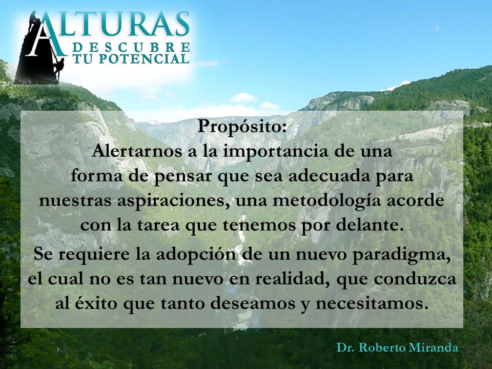 Propósito: Alertarnos a la importancia de una forma de pensar que sea adecuada para nuestras aspiraciones, una metodología acorde con la tarea que tenemos por delante. Se requiere la adopción de un nuevo paradigma, el cual no es tan nuevo en realidad, que conduzca al éxito que tanto deseamos y necesitamos.