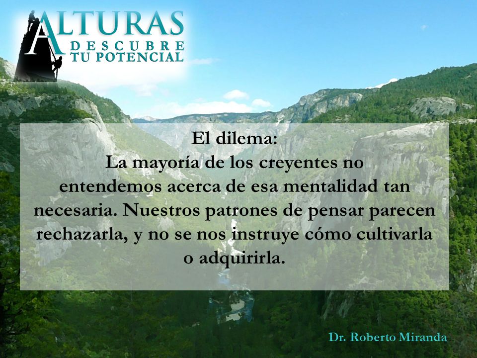 El dilema: La mayoría de los creyentes no entendemos acerca de esa mentalidad tan necesaria. Nuestros patrones de pensar parecen rechazarla, y no se nos instruye cómo cultivarla o adquirirla.