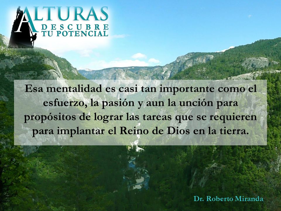 Esa mentalidad es casi tan importante como el esfuerzo, la pasión y aun la unción para propósitos de lograr las tareas que se requieren para implantar el Reino de Dios en la tierra.