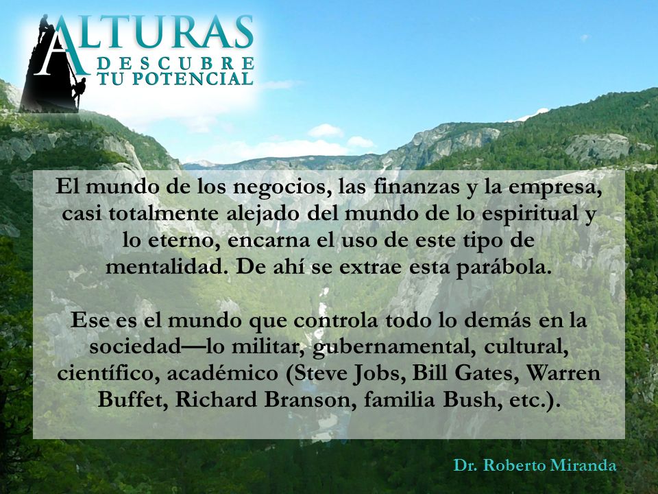 El mundo de los negocios, las finanzas y la empresa, casi totalmente alejado del mundo de lo espiritual y lo eterno, encarna el uso de este tipo de mentalidad. De ahí se extrae esta parábola. Ese es el mundo que controla todo lo demás en la sociedad—lo militar, gubernamental, cultural, científico, académico (Steve Jobs, Bill Gates, Warren Buffet, Richard Branson, familia Bush, etc.).