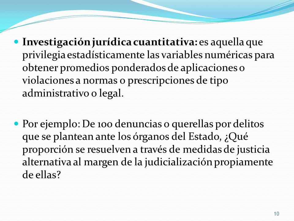 Investigación jurídica cuantitativa: es aquella que privilegia estadísticamente las variables numéricas para obtener promedios ponderados de aplicaciones o violaciones a normas o prescripciones de tipo administrativo o legal.