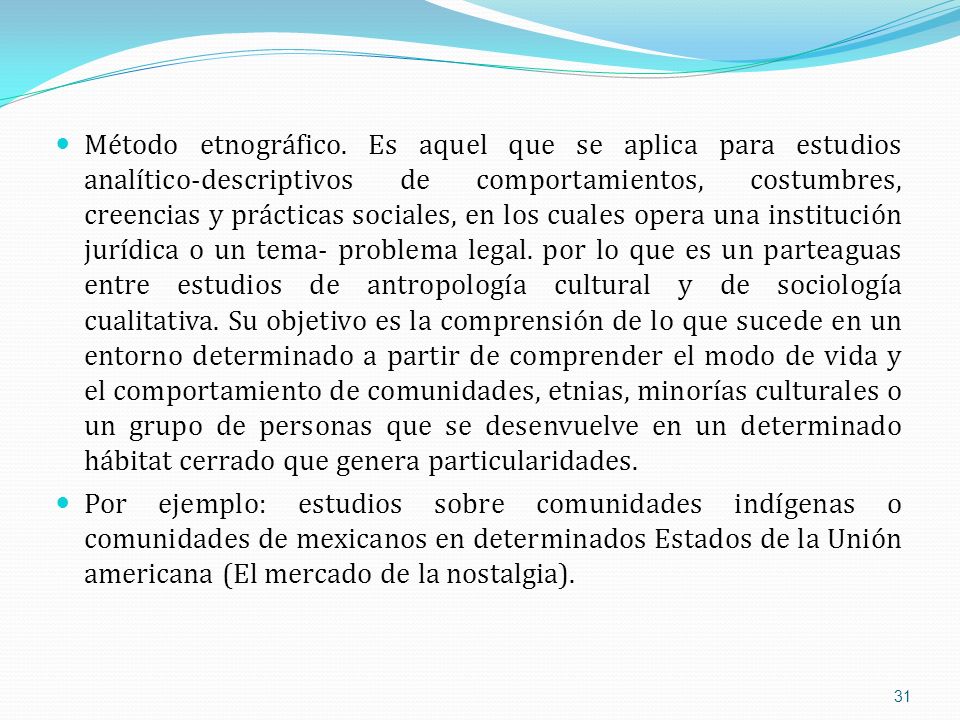 Método etnográfico. Es aquel que se aplica para estudios analítico-descriptivos de comportamientos, costumbres, creencias y prácticas sociales, en los cuales opera una institución jurídica o un tema- problema legal. por lo que es un parteaguas entre estudios de antropología cultural y de sociología cualitativa. Su objetivo es la comprensión de lo que sucede en un entorno determinado a partir de comprender el modo de vida y el comportamiento de comunidades, etnias, minorías culturales o un grupo de personas que se desenvuelve en un determinado hábitat cerrado que genera particularidades.