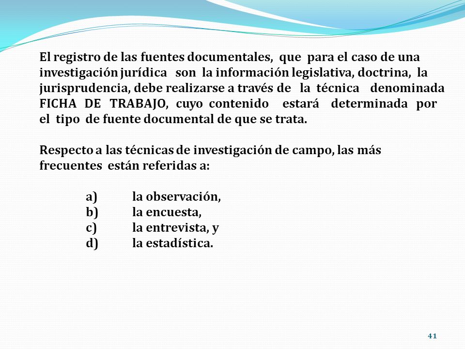 El registro de las fuentes documentales, que para el caso de una investigación jurídica son la información legislativa, doctrina, la jurisprudencia, debe realizarse a través de la técnica denominada FICHA DE TRABAJO, cuyo contenido estará determinada por el tipo de fuente documental de que se trata.