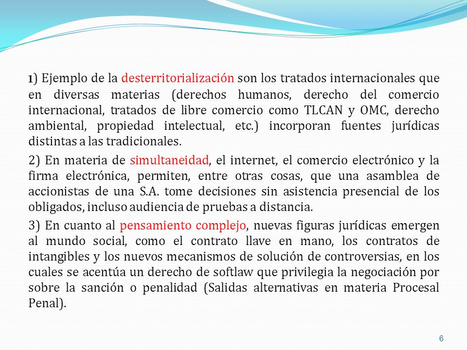 1) Ejemplo de la desterritorialización son los tratados internacionales que en diversas materias (derechos humanos, derecho del comercio internacional, tratados de libre comercio como TLCAN y OMC, derecho ambiental, propiedad intelectual, etc.) incorporan fuentes jurídicas distintas a las tradicionales.