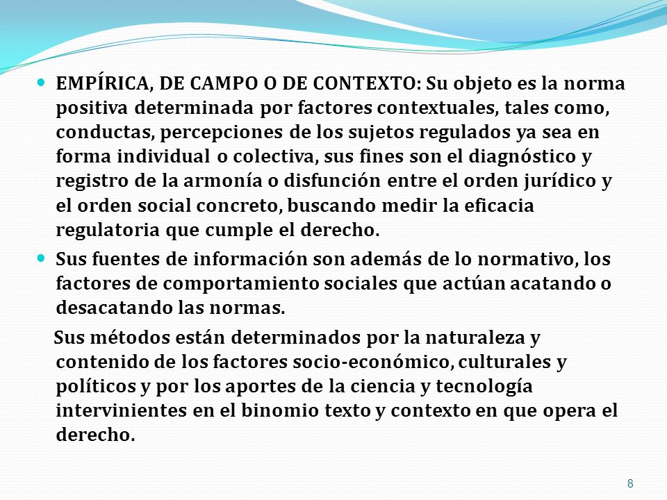 EMPÍRICA, DE CAMPO O DE CONTEXTO: Su objeto es la norma positiva determinada por factores contextuales, tales como, conductas, percepciones de los sujetos regulados ya sea en forma individual o colectiva, sus fines son el diagnóstico y registro de la armonía o disfunción entre el orden jurídico y el orden social concreto, buscando medir la eficacia regulatoria que cumple el derecho.