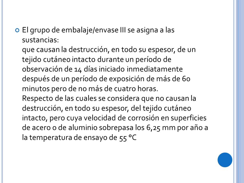 El grupo de embalaje/envase III se asigna a las sustancias: que causan la destrucción, en todo su espesor, de un tejido cutáneo intacto durante un período de observación de 14 días iniciado inmediatamente después de un período de exposición de más de 60 minutos pero de no más de cuatro horas.