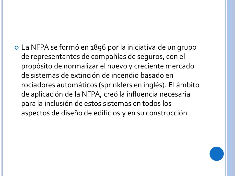La NFPA se formó en 1896 por la iniciativa de un grupo de representantes de compañías de seguros, con el propósito de normalizar el nuevo y creciente mercado de sistemas de extinción de incendio basado en rociadores automáticos (sprinklers en inglés).