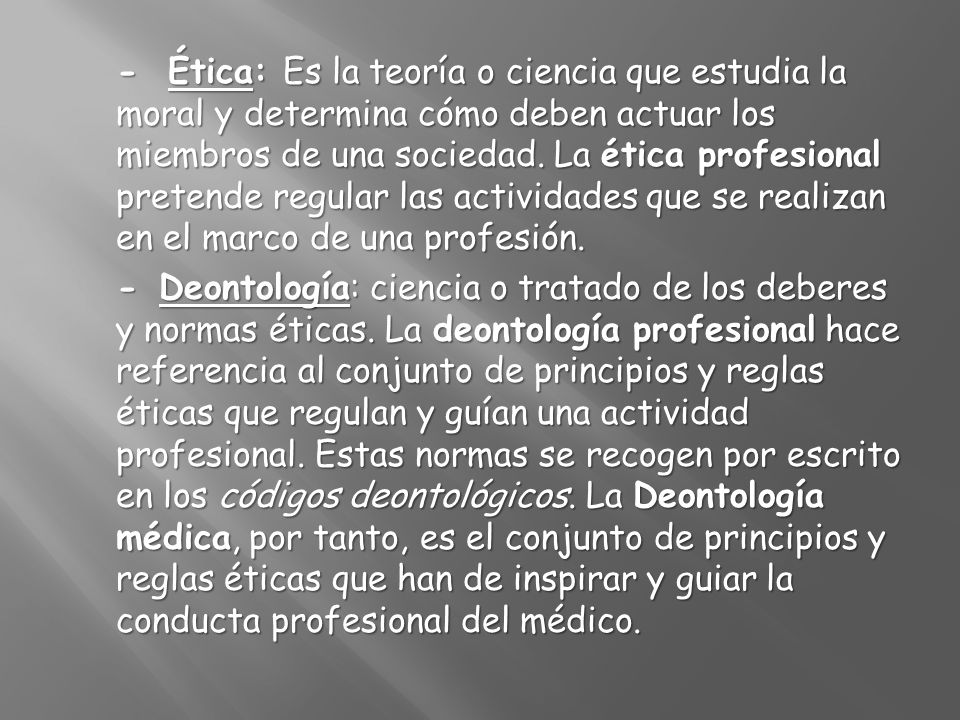 - Ética: Es la teoría o ciencia que estudia la moral y determina cómo deben actuar los miembros de una sociedad. La ética profesional pretende regular las actividades que se realizan en el marco de una profesión.
