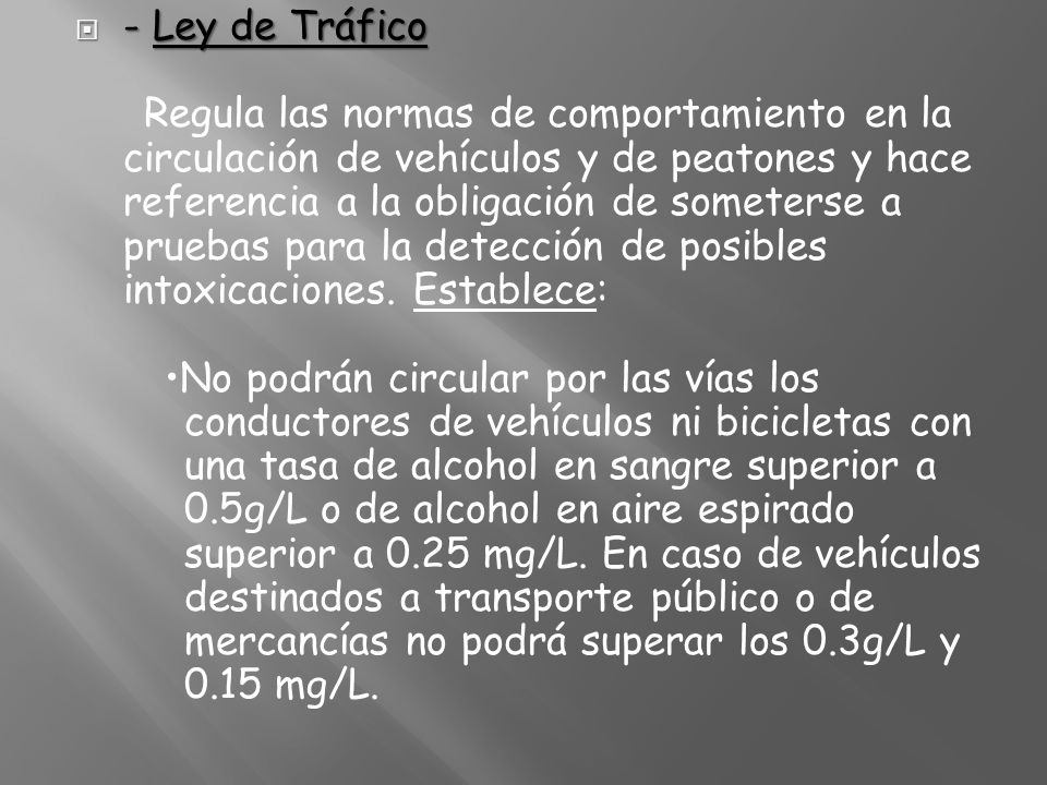 - Ley de Tráfico Regula las normas de comportamiento en la circulación de vehículos y de peatones y hace referencia a la obligación de someterse a pruebas para la detección de posibles intoxicaciones.