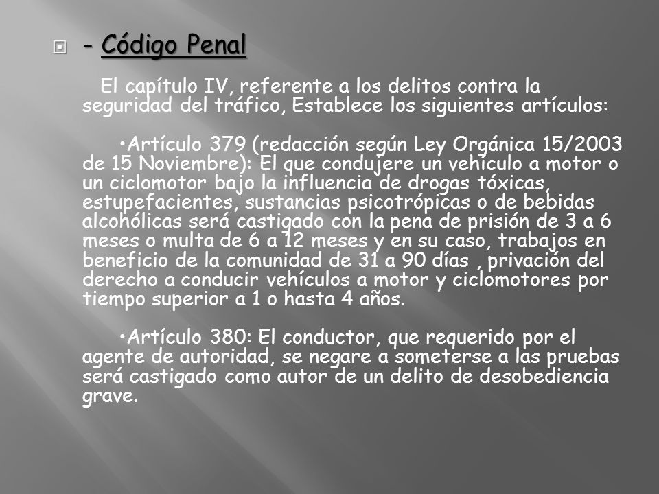 - Código Penal El capítulo IV, referente a los delitos contra la seguridad del tráfico, Establece los siguientes artículos: •Artículo 379 (redacción según Ley Orgánica 15/2003 de 15 Noviembre): El que condujere un vehículo a motor o un ciclomotor bajo la influencia de drogas tóxicas, estupefacientes, sustancias psicotrópicas o de bebidas alcohólicas será castigado con la pena de prisión de 3 a 6 meses o multa de 6 a 12 meses y en su caso, trabajos en beneficio de la comunidad de 31 a 90 días , privación del derecho a conducir vehículos a motor y ciclomotores por tiempo superior a 1 o hasta 4 años.