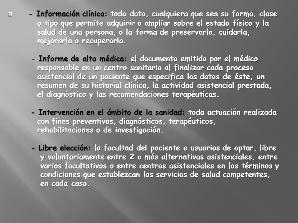- Información clínica: todo dato, cualquiera que sea su forma, clase o tipo que permite adquirir o ampliar sobre el estado físico y la salud de una persona, o la forma de preservarla, cuidarla, mejorarla o recuperarla.