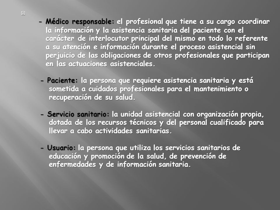 - Médico responsable: el profesional que tiene a su cargo coordinar la información y la asistencia sanitaria del paciente con el carácter de interlocutor principal del mismo en todo lo referente a su atención e información durante el proceso asistencial sin perjuicio de las obligaciones de otros profesionales que participan en las actuaciones asistenciales.