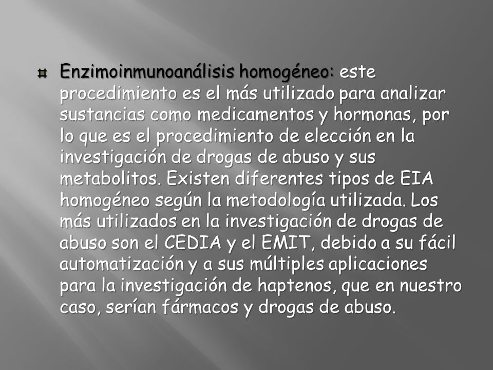 Enzimoinmunoanálisis homogéneo: este procedimiento es el más utilizado para analizar sustancias como medicamentos y hormonas, por lo que es el procedimiento de elección en la investigación de drogas de abuso y sus metabolitos.