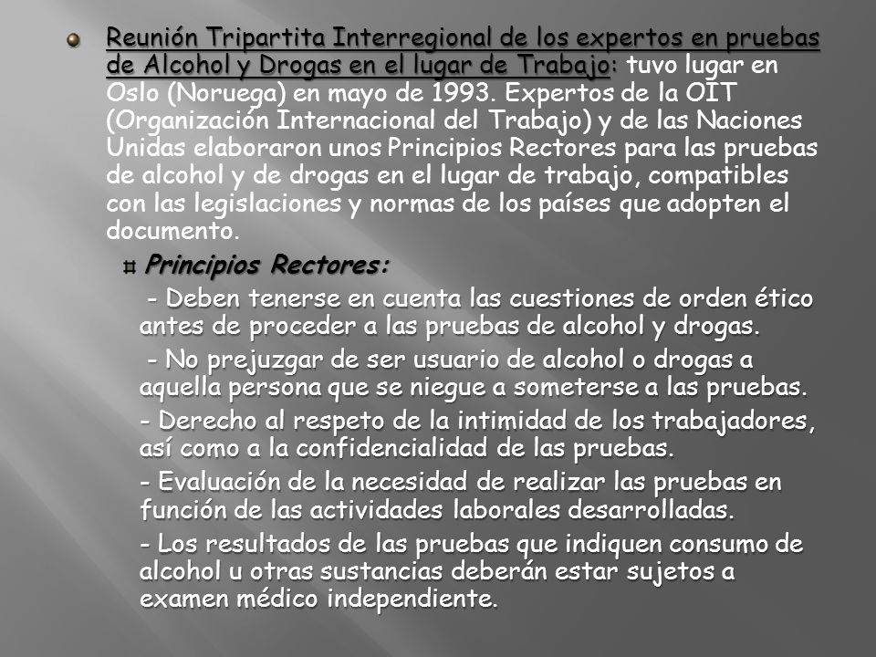 Reunión Tripartita Interregional de los expertos en pruebas de Alcohol y Drogas en el lugar de Trabajo: tuvo lugar en Oslo (Noruega) en mayo de Expertos de la OIT (Organización Internacional del Trabajo) y de las Naciones Unidas elaboraron unos Principios Rectores para las pruebas de alcohol y de drogas en el lugar de trabajo, compatibles con las legislaciones y normas de los países que adopten el documento.