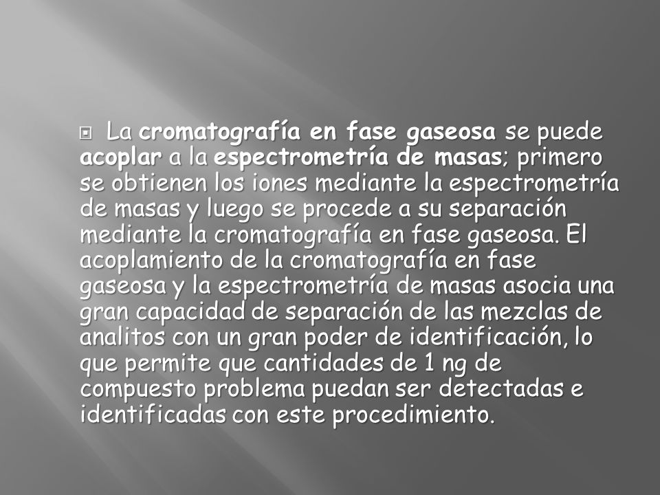 La cromatografía en fase gaseosa se puede acoplar a la espectrometría de masas; primero se obtienen los iones mediante la espectrometría de masas y luego se procede a su separación mediante la cromatografía en fase gaseosa.