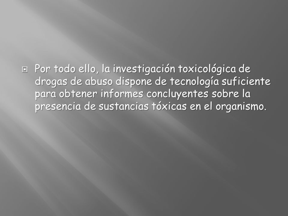Por todo ello, la investigación toxicológica de drogas de abuso dispone de tecnología suficiente para obtener informes concluyentes sobre la presencia de sustancias tóxicas en el organismo.