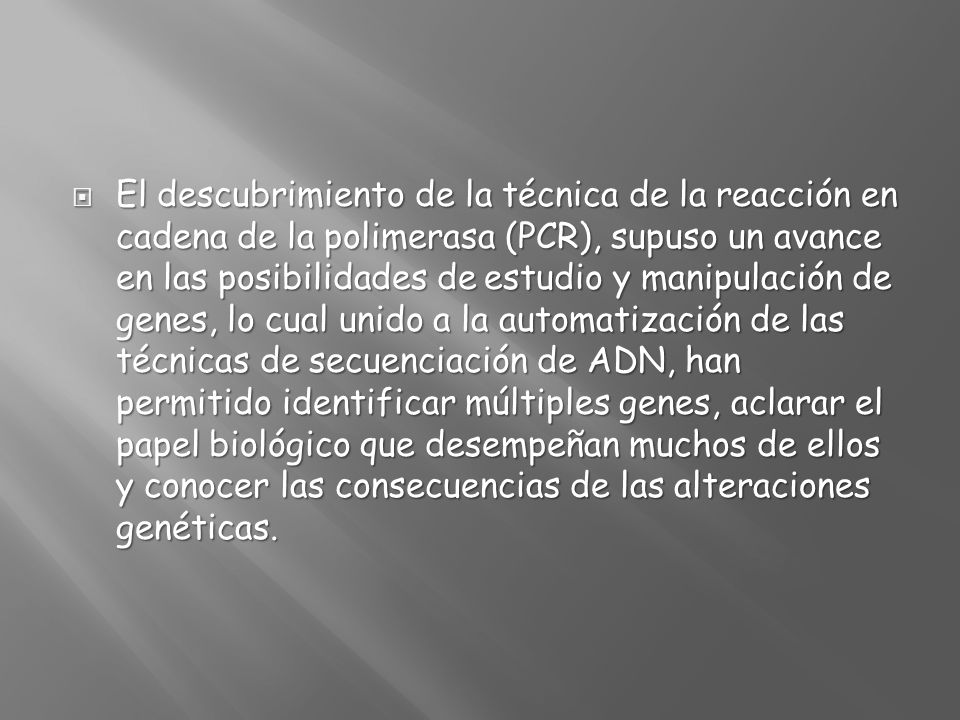 El descubrimiento de la técnica de la reacción en cadena de la polimerasa (PCR), supuso un avance en las posibilidades de estudio y manipulación de genes, lo cual unido a la automatización de las técnicas de secuenciación de ADN, han permitido identificar múltiples genes, aclarar el papel biológico que desempeñan muchos de ellos y conocer las consecuencias de las alteraciones genéticas.