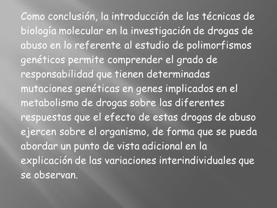 Como conclusión, la introducción de las técnicas de biología molecular en la investigación de drogas de abuso en lo referente al estudio de polimorfismos genéticos permite comprender el grado de responsabilidad que tienen determinadas mutaciones genéticas en genes implicados en el metabolismo de drogas sobre las diferentes respuestas que el efecto de estas drogas de abuso ejercen sobre el organismo, de forma que se pueda abordar un punto de vista adicional en la explicación de las variaciones interindividuales que se observan.