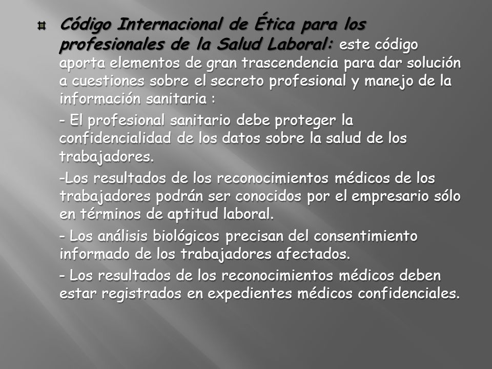 Código Internacional de Ética para los profesionales de la Salud Laboral: este código aporta elementos de gran trascendencia para dar solución a cuestiones sobre el secreto profesional y manejo de la información sanitaria :