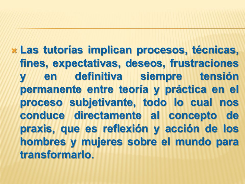 Las tutorías implican procesos, técnicas, fines, expectativas, deseos, frustraciones y en definitiva siempre tensión permanente entre teoría y práctica en el proceso subjetivante, todo lo cual nos conduce directamente al concepto de praxis, que es reflexión y acción de los hombres y mujeres sobre el mundo para transformarlo.