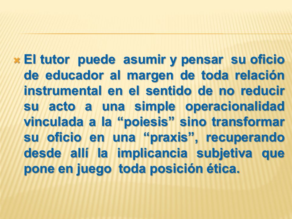 El tutor puede asumir y pensar su oficio de educador al margen de toda relación instrumental en el sentido de no reducir su acto a una simple operacionalidad vinculada a la poiesis sino transformar su oficio en una praxis , recuperando desde allí la implicancia subjetiva que pone en juego toda posición ética.