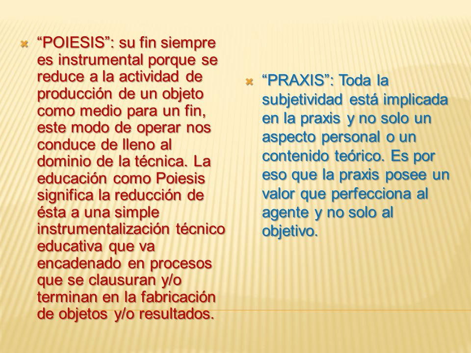 POIESIS : su fin siempre es instrumental porque se reduce a la actividad de producción de un objeto como medio para un fin, este modo de operar nos conduce de lleno al dominio de la técnica. La educación como Poiesis significa la reducción de ésta a una simple instrumentalización técnico educativa que va encadenado en procesos que se clausuran y/o terminan en la fabricación de objetos y/o resultados.