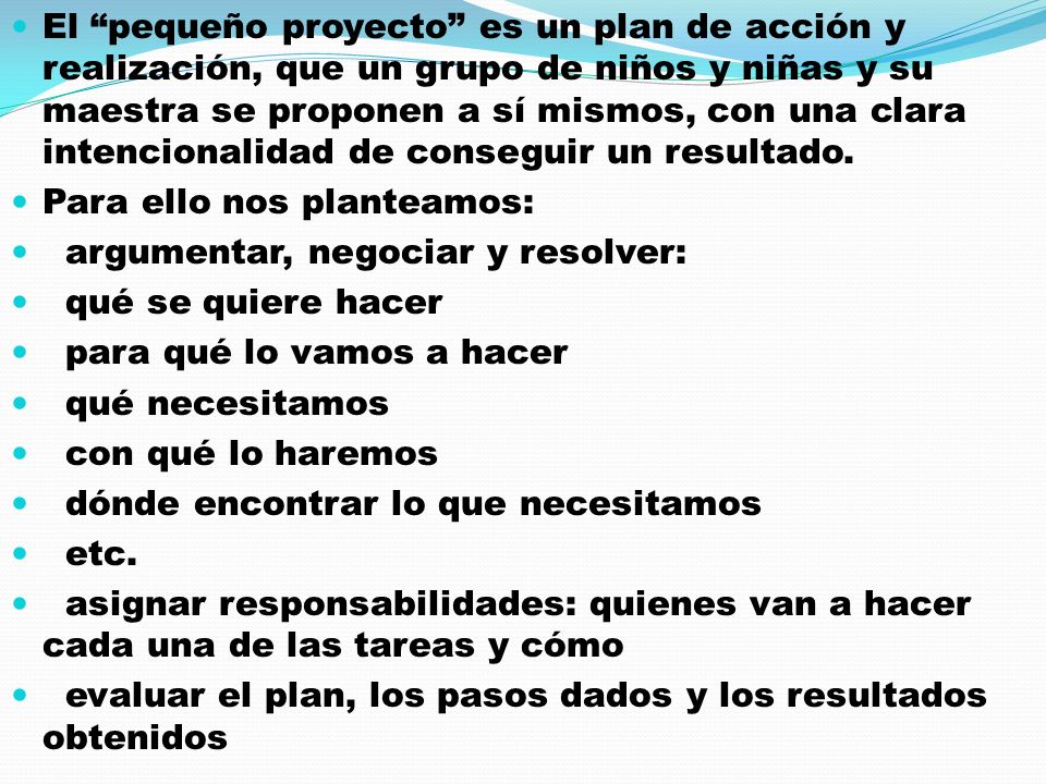 El pequeño proyecto es un plan de acción y realización, que un grupo de niños y niñas y su maestra se proponen a sí mismos, con una clara intencionalidad de conseguir un resultado.