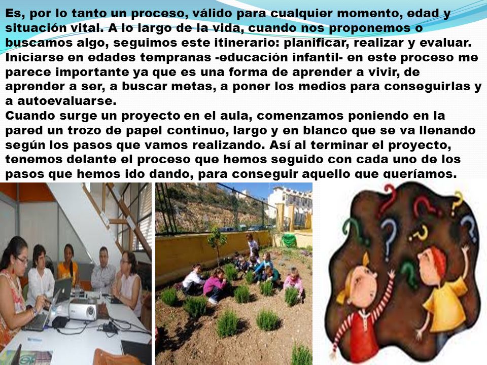 Es, por lo tanto un proceso, válido para cualquier momento, edad y situación vital. A lo largo de la vida, cuando nos proponemos o buscamos algo, seguimos este itinerario: planificar, realizar y evaluar. Iniciarse en edades tempranas -educación infantil- en este proceso me parece importante ya que es una forma de aprender a vivir, de aprender a ser, a buscar metas, a poner los medios para conseguirlas y a autoevaluarse.